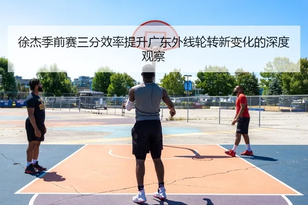 徐杰季前赛三分效率提升广东外线轮转新变化的深度观察